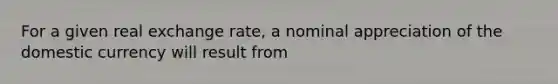 For a given real exchange​ rate, a nominal appreciation of the domestic currency will result from