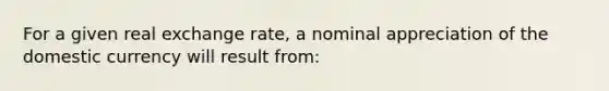 For a given real exchange rate, a nominal appreciation of the domestic currency will result from: