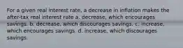 For a given real interest rate, a decrease in inflation makes the after-tax real interest rate a. decrease, which encourages savings. b. decrease, which discourages savings. c. increase, which encourages savings. d. increase, which discourages savings.