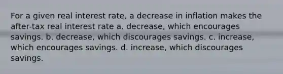 For a given real interest rate, a decrease in inflation makes the after-tax real interest rate a. decrease, which encourages savings. b. decrease, which discourages savings. c. increase, which encourages savings. d. increase, which discourages savings.