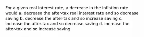 For a given real interest rate, a decrease in the inflation rate would a. decrease the after-tax real interest rate and so decrease saving b. decrease the after-tax and so increase saving c. increase the after-tax and so decrease saving d. increase the after-tax and so increase saving