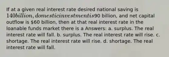 If at a given real interest rate desired national saving is 140 billion, domestic investment is90 billion, and net capital outflow is 60 billion, then at that real interest rate in the loanable funds market there is a Answers: a. surplus. The real interest rate will fall. b. surplus. The real interest rate will rise. c. shortage. The real interest rate will rise. d. shortage. The real interest rate will fall.