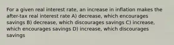 For a given real interest rate, an increase in inflation makes the after-tax real interest rate A) decrease, which encourages savings B) decrease, which discourages savings C) increase, which encourages savings D) increase, which discourages savings