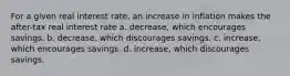 For a given real interest rate, an increase in inflation makes the after-tax real interest rate a. decrease, which encourages savings. b. decrease, which discourages savings. c. increase, which encourages savings. d. increase, which discourages savings.