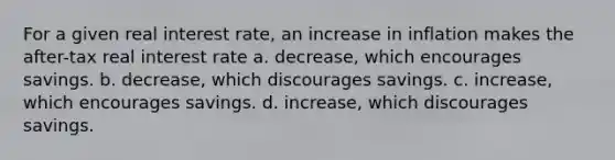 For a given real interest rate, an increase in inflation makes the after-tax real interest rate a. decrease, which encourages savings. b. decrease, which discourages savings. c. increase, which encourages savings. d. increase, which discourages savings.