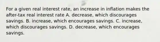 For a given real interest rate, an increase in inflation makes the after-tax real interest rate A. decrease, which discourages savings. B. increase, which encourages savings. C. increase, which discourages savings. D. decrease, which encourages savings.