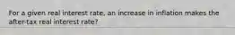 For a given real interest rate, an increase in inflation makes the after-tax real interest rate?