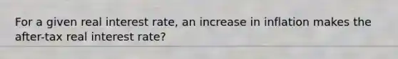 For a given real interest rate, an increase in inflation makes the after-tax real interest rate?