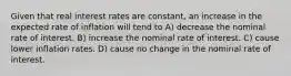 Given that real interest rates are constant, an increase in the expected rate of inflation will tend to A) decrease the nominal rate of interest. B) increase the nominal rate of interest. C) cause lower inflation rates. D) cause no change in the nominal rate of interest.