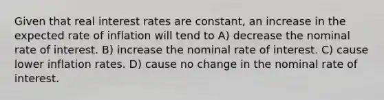 Given that real interest rates are constant, an increase in the expected rate of inflation will tend to A) decrease the nominal rate of interest. B) increase the nominal rate of interest. C) cause lower inflation rates. D) cause no change in the nominal rate of interest.