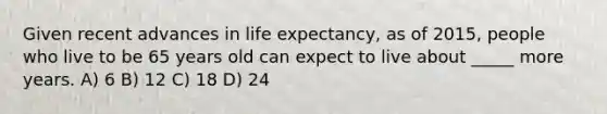 Given recent advances in life expectancy, as of 2015, people who live to be 65 years old can expect to live about _____ more years. A) 6 B) 12 C) 18 D) 24