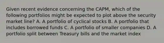 Given recent evidence concerning the CAPM, which of the following portfolios might be expected to plot above the security market line? A. A portfolio of cyclical stocks B. A portfolio that includes borrowed funds C. A portfolio of smaller companies D. A portfolio split between Treasury bills and the market index