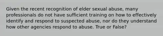 Given the recent recognition of elder sexual abuse, many professionals do not have sufficient training on how to effectively identify and respond to suspected abuse, nor do they understand how other agencies respond to abuse. True or False?