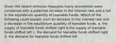 Given the recent stimulus measures many economists were concerned with a potential increase in the interest rate and a fall in the equilibrium quantity of Loanable Funds. Which of the following could explain such an increase in the interest rate and a decrease in the equilibrium quantity of loanable funds. a. the supply of loanable funds shifted right b.the supply of loanable funds shifted left c. the demand for loanable funds shifted right d. the demand for loanable funds shifted left