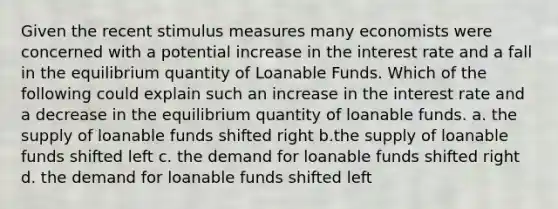 Given the recent stimulus measures many economists were concerned with a potential increase in the interest rate and a fall in the equilibrium quantity of Loanable Funds. Which of the following could explain such an increase in the interest rate and a decrease in the equilibrium quantity of loanable funds. a. the supply of loanable funds shifted right b.the supply of loanable funds shifted left c. the demand for loanable funds shifted right d. the demand for loanable funds shifted left