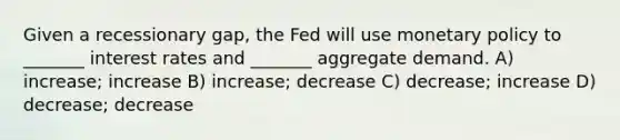 Given a recessionary gap, the Fed will use monetary policy to _______ interest rates and _______ aggregate demand. A) increase; increase B) increase; decrease C) decrease; increase D) decrease; decrease