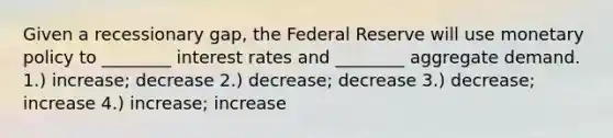 Given a recessionary gap, the Federal Reserve will use <a href='https://www.questionai.com/knowledge/kEE0G7Llsx-monetary-policy' class='anchor-knowledge'>monetary policy</a> to ________ interest rates and ________ aggregate demand. 1.) increase; decrease 2.) decrease; decrease 3.) decrease; increase 4.) increase; increase