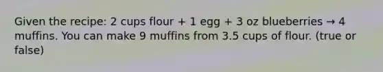 Given the recipe: 2 cups flour + 1 egg + 3 oz blueberries → 4 muffins. You can make 9 muffins from 3.5 cups of flour. (true or false)