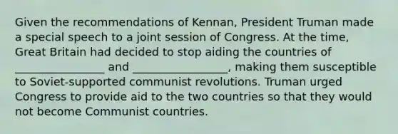 Given the recommendations of Kennan, President Truman made a special speech to a joint session of Congress. At the time, Great Britain had decided to stop aiding the countries of ________________ and _________________, making them susceptible to Soviet-supported communist revolutions. Truman urged Congress to provide aid to the two countries so that they would not become Communist countries.