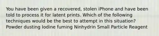 You have been given a recovered, stolen iPhone and have been told to process it for latent prints. Which of the following techniques would be the best to attempt in this situation? Powder dusting Iodine fuming Ninhydrin Small Particle Reagent