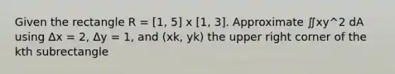 Given the rectangle R = [1, 5] x [1, 3]. Approximate ∬xy^2 dA using Δx = 2, Δy = 1, and (xk, yk) the upper right corner of the kth subrectangle