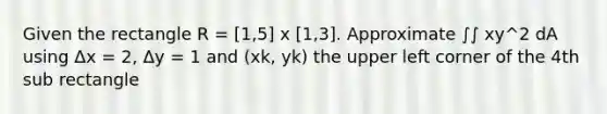 Given the rectangle R = [1,5] x [1,3]. Approximate ∫∫ xy^2 dA using Δx = 2, Δy = 1 and (xk, yk) the upper left corner of the 4th sub rectangle