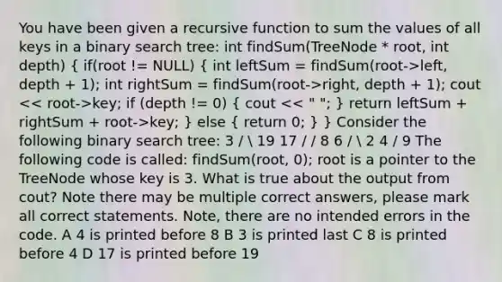 You have been given a recursive function to sum the values of all keys in a binary search tree: int findSum(TreeNode * root, int depth) ( if(root != NULL) { int leftSum = findSum(root->left, depth + 1); int rightSum = findSum(root->right, depth + 1); cout key; if (depth != 0) { cout key; ) else ( return 0; ) } Consider the following binary search tree: 3 /  19 17 / / 8 6 /  2 4 / 9 The following code is called: findSum(root, 0); root is a pointer to the TreeNode whose key is 3. What is true about the output from cout? Note there may be multiple correct answers, please mark all correct statements. Note, there are no intended errors in the code. A 4 is printed before 8 B 3 is printed last C 8 is printed before 4 D 17 is printed before 19