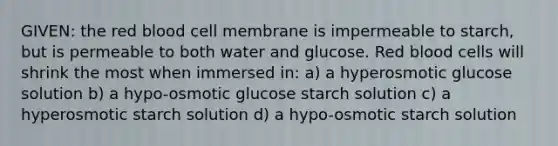 GIVEN: the red blood cell membrane is impermeable to starch, but is permeable to both water and glucose. Red blood cells will shrink the most when immersed in: a) a hyperosmotic glucose solution b) a hypo-osmotic glucose starch solution c) a hyperosmotic starch solution d) a hypo-osmotic starch solution