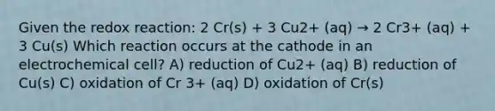 Given the redox reaction: 2 Cr(s) + 3 Cu2+ (aq) → 2 Cr3+ (aq) + 3 Cu(s) Which reaction occurs at the cathode in an electrochemical cell? A) reduction of Cu2+ (aq) B) reduction of Cu(s) C) oxidation of Cr 3+ (aq) D) oxidation of Cr(s)