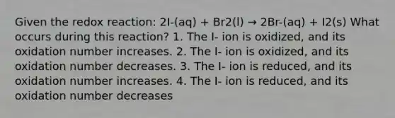 Given the redox reaction: 2I-(aq) + Br2(l) → 2Br-(aq) + I2(s) What occurs during this reaction? 1. The I- ion is oxidized, and its oxidation number increases. 2. The I- ion is oxidized, and its oxidation number decreases. 3. The I- ion is reduced, and its oxidation number increases. 4. The I- ion is reduced, and its oxidation number decreases