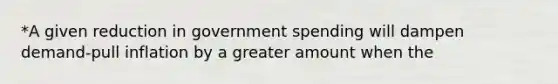 *A given reduction in government spending will dampen demand-pull inflation by a greater amount when the