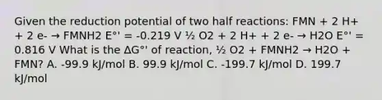 Given the reduction potential of two half reactions: FMN + 2 H+ + 2 e- → FMNH2 E°' = -0.219 V ½ O2 + 2 H+ + 2 e- → H2O E°' = 0.816 V What is the ∆G°' of reaction, ½ O2 + FMNH2 → H2O + FMN? A. -99.9 kJ/mol B. 99.9 kJ/mol C. -199.7 kJ/mol D. 199.7 kJ/mol