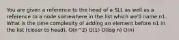 You are given a reference to the head of a SLL as well as a reference to a node somewhere in the list which we'll name n1. What is the time complexity of adding an element before n1 in the list (closer to head). O(n^2) O(1) O(log n) O(n)