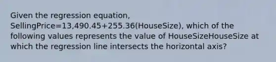 Given the regression equation, SellingPrice=13,490.45+255.36(HouseSize), which of the following values represents the value of HouseSizeHouseSize at which the regression line intersects the horizontal axis?