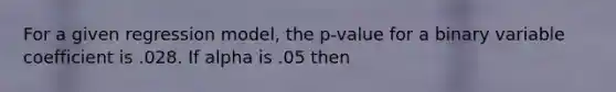 For a given regression model, the p-value for a binary variable coefficient is .028. If alpha is .05 then