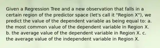 Given a Regression Tree and a new observation that falls in a certain region of the predictor space (let's call it "Region X"), we predict the value of the dependent variable as being equal to: a. the most common value of the dependent variable in Region X. b. the average value of the dependent variable in Region X. c. the average value of the independent variable in Region X.