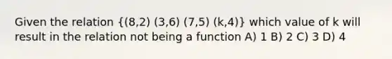 Given the relation ((8,2) (3,6) (7,5) (k,4)) which value of k will result in the relation not being a function A) 1 B) 2 C) 3 D) 4