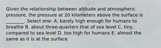 Given the relationship between altitude and atmospheric pressure, the pressure at 20 kilometers above the surface is ________. Select one: A. barely high enough for humans to breathe B. about three-quarters that of sea level C. tiny, compared to sea level D. too high for humans E. almost the same as it is at the surface