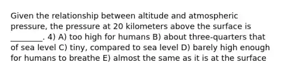 Given the relationship between altitude and atmospheric pressure, the pressure at 20 kilometers above the surface is ________. 4) A) too high for humans B) about three-quarters that of sea level C) tiny, compared to sea level D) barely high enough for humans to breathe E) almost the same as it is at the surface