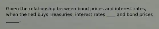 Given the relationship between bond prices and interest rates, when the Fed buys Treasuries, interest rates ____ and bond prices ______.