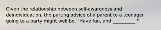 Given the relationship between self-awareness and deindividuation, the parting advice of a parent to a teenager going to a party might well be, "Have fun, and __________."