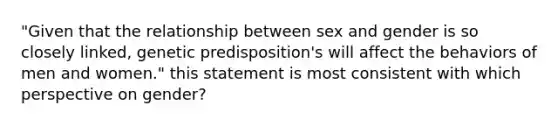 "Given that the relationship between sex and gender is so closely linked, genetic predisposition's will affect the behaviors of men and women." this statement is most consistent with which perspective on gender?