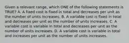 Given a relevant range, which ONE of the following statements is TRUE? A. A fixed cost is fixed in total and decreases per unit as the number of units increases. B. A variable cost is fixed in total and decreases per unit as the number of units increases. C. A variable cost is variable in total and decreases per unit as the number of units increases. D. A variable cost is variable in total and increases per unit as the number of units increases.