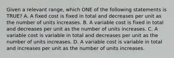 Given a relevant range, which ONE of the following statements is TRUE? A. A fixed cost is fixed in total and decreases per unit as the number of units increases. B. A variable cost is fixed in total and decreases per unit as the number of units increases. C. A variable cost is variable in total and decreases per unit as the number of units increases. D. A variable cost is variable in total and increases per unit as the number of units increases.