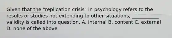 Given that the "replication crisis" in psychology refers to the results of studies not extending to other situations, ___________ validity is called into question. A. internal B. content C. external D. none of the above