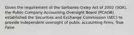 Given the requirement of the Sarbanes-Oxley Act of 2002 (SOX), the Public Company Accounting Oversight Board (PCAOB) established the Securities and Exchange Commission (SEC) to provide independent oversight of public accounting firms. True False