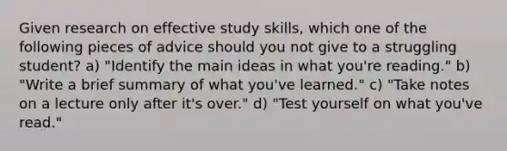 Given research on effective study skills, which one of the following pieces of advice should you not give to a struggling student? a) "Identify the main ideas in what you're reading." b) "Write a brief summary of what you've learned." c) "Take notes on a lecture only after it's over." d) "Test yourself on what you've read."