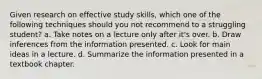 Given research on effective study skills, which one of the following techniques should you not recommend to a struggling student? a. Take notes on a lecture only after it's over. b. Draw inferences from the information presented. c. Look for main ideas in a lecture. d. Summarize the information presented in a textbook chapter.