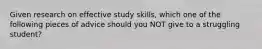 Given research on effective study skills, which one of the following pieces of advice should you NOT give to a struggling student?