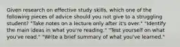 Given research on effective study skills, which one of the following pieces of advice should you not give to a struggling student? "Take notes on a lecture only after it's over." "Identify the main ideas in what you're reading." "Test yourself on what you've read." "Write a brief summary of what you've learned."